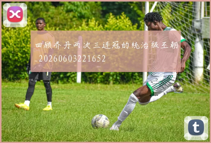 回顾乔丹两次三连冠的统治级王朝_20260603221652