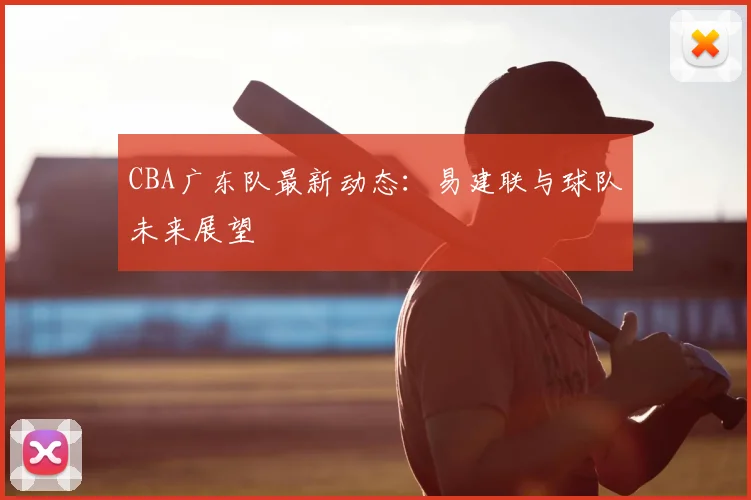 CBA广东队最新动态:易建联与球队未来展望