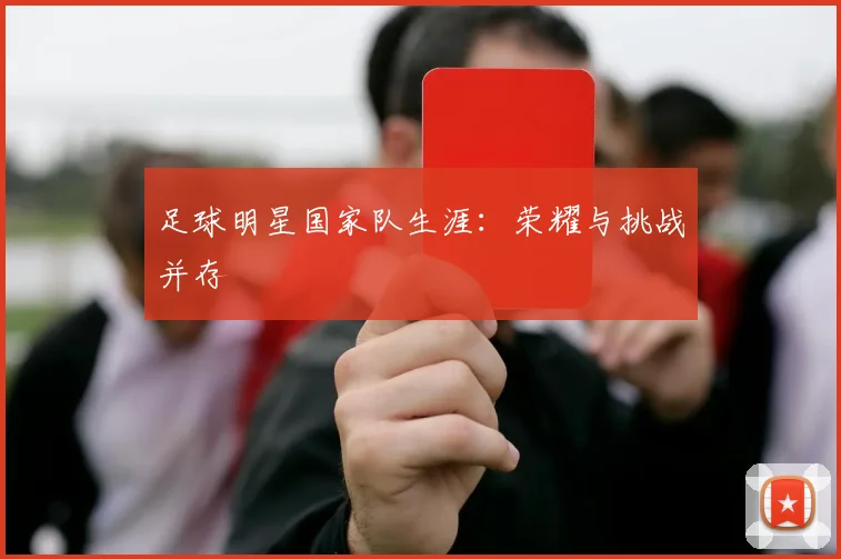 足球明星国家队生涯：荣耀与挑战并存