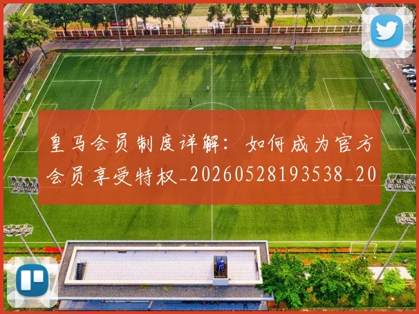 皇马会员制度详解:如何成为官方会员享受特权_20260528193538_20260610170207