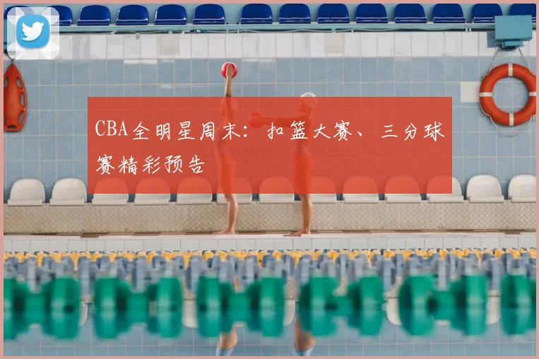CBA全明星周末：扣篮大赛、三分球赛精彩预告