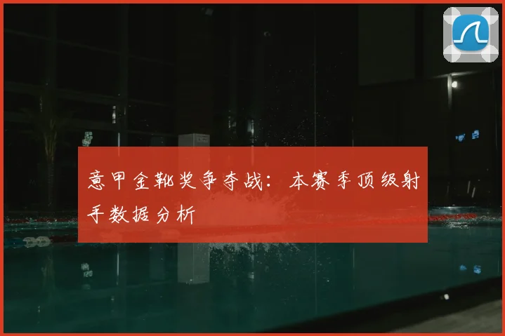 意甲金靴奖争夺战：本赛季顶级射手数据分析