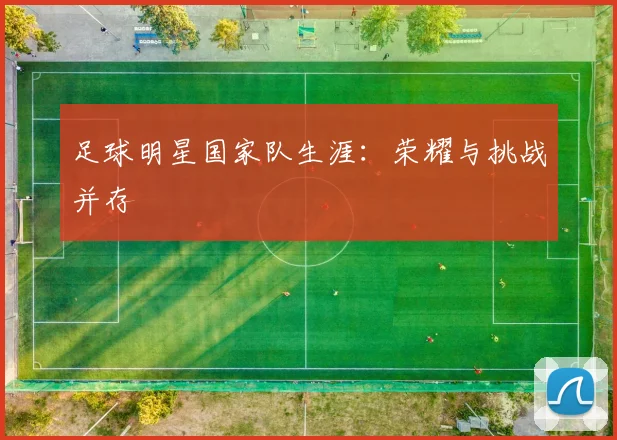 足球明星国家队生涯：荣耀与挑战并存