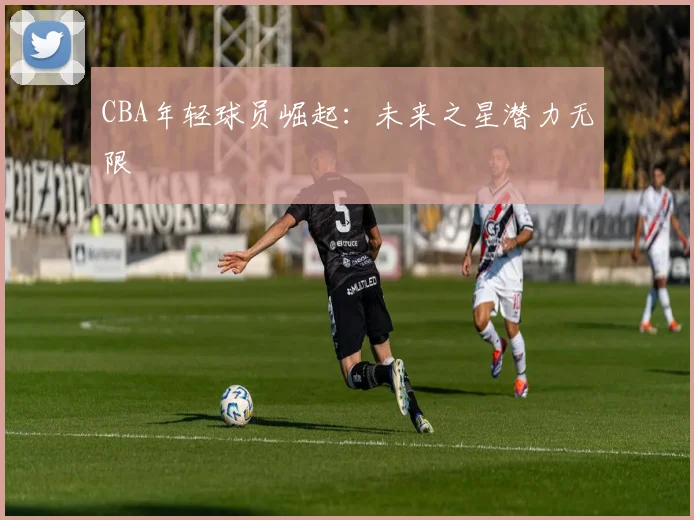 CBA年轻球员崛起：未来之星潜力无限