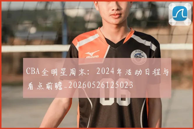 CBA全明星周末:2024年活动日程与看点前瞻_20260526125023